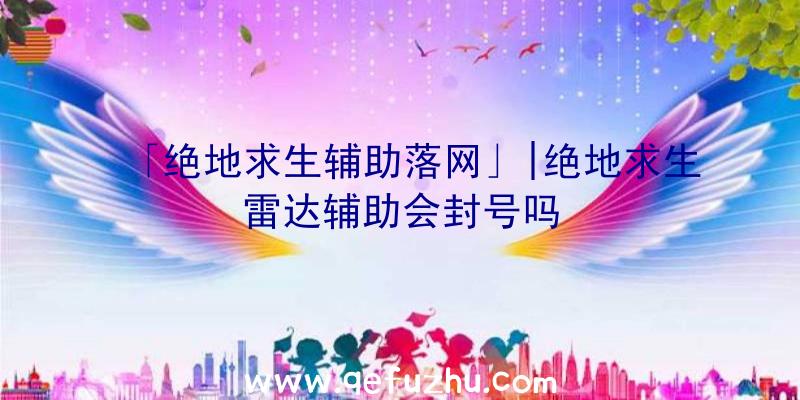 「绝地求生辅助落网」|绝地求生雷达辅助会封号吗